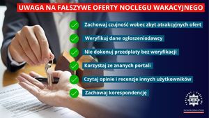 Grafika przedstawiająca dłonie mężczyzny, który drugiej osobie przekazuje klucze. Z boku, u góry napis: Uwaga na fałszywe oferty noclegu wakacyjnego. Poniżej w punktach przestrogi: Zachowaj czujność wobec zbyt atrakcyjnych ofert, Weryfikuj dane ogłoszeniodawcy, Nie dokonuj przedpłaty bez weryfikacji, Korzystaj ze znanych portali, Czytaj opinie i recenzje innych użytkowników, Zachowaj korespondencję. Poniżej z prawej strony logo Komendy Głównej Policji.