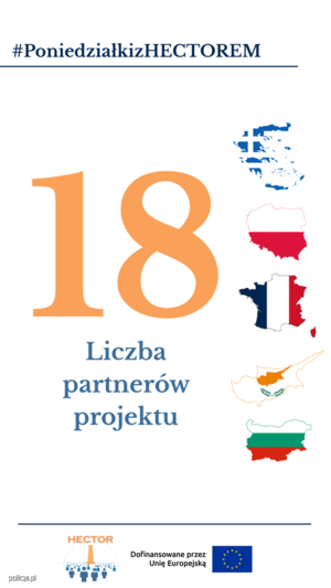 Obraz przedstawia napisy:

Hasztag - Poniedziałki z Hektorem (niebieski napis, podkreślony)

dużą pomarańczową cyfrę 18 w centralnej części obrazu.

pod cyfrą umieszczono jasnoniebieskie napis &quot;LICZBA partnerów projektu&quot;:

Obok cyfry i napisu, z prawej strony, znajdują się kontury państw-partnerów projektu (Grecja, Polska, Francja, Cypr, Bułgaria) oraz wpisane w te kontury flagi tychże państw.

Pod spodem znajduje się niebieska linia, pod którą umieszczono  element graficzny, logo projektu HEKTOR składające się z elementu graficznego oraz pomarańczowego napisu HEKTOR u góry loga oraz znajdujący się obok loga napis &quot;Dofinansowane przez Unię Europejską&quot; oraz flagę Unii Europejskiej.