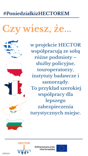 Obraz przedstawia napisy:

Hasztag - Poniedziałki z Hektorem (niebieski napis, podkreślony)

duży pomarańczowy napis &quot;Czy wiesz, że...&quot;

pod napisem umieszczono jasnoniebieskie napis &quot;w projekcie Hektor współpracują ze sobą różne podmioty - służby policyjne, touroperatorzy, instytuty badawcze i samorządy. To przykład szerokiej współpracy dla lepszego zabezpieczenia turystycznych miejsc&quot;:

Obok cyfry i napisu, z lewej strony, znajdują się kontury państw-partnerów projektu (Grecja, Polska, Francja, Cypr, Bułgaria) oraz wpisane w te kontury flagi tychże państw.

Pod spodem znajduje się niebieska linia, pod którą umieszczono  element graficzny, logo projektu HEKTOR składające się z elementu graficznego oraz pomarańczowego napisu HEKTOR u góry loga oraz znajdujący się obok loga napis &quot;Dofinansowane przez Unię Europejską&quot; oraz flagę Unii Europejskiej.