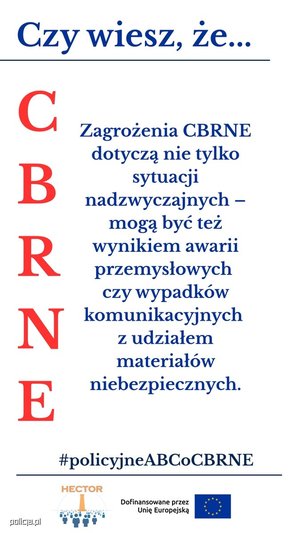 Infografika przedstawia cztery panele z napisami:

Górny, podkreślony:  na niebiesko napis &quot;Czy wiesz, że...&quot;

Lewy pionowy: na czerwono litery C B R N E

Środkowy: napis niebieski &quot;Zagrożenia CBRNE dotyczą nie tylko sytuacji nadzwyczajnych - mogą być też wynikiem awarii przemysłowych czy wypadków komunikacyjnych z udziałem materiałów niebezpiecznych&quot;.

Na dole, podkreślony: na niebiesko #policyjne ABCoCBRNE

pod podkreśleniem znajduje się logo projektu HECTOR: Obraz przedstawia element graficzny, logo projektu HEKTOR składające się z elementu graficznego oraz pomarańczowego napisu HEKTOR u góry loga oraz znajdujący się obok loga napis &quot;Dofinansowane przez Unię Europejską&quot; oraz flagę Unii Europejskiej.